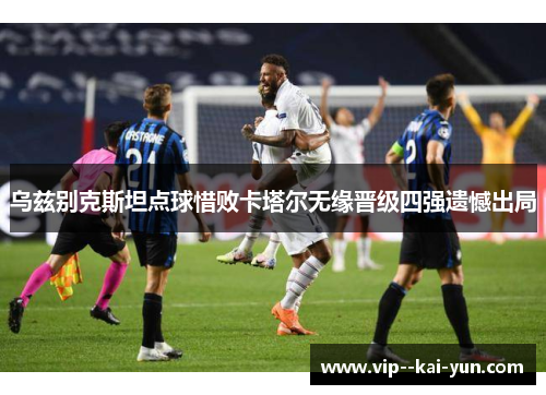 乌兹别克斯坦点球惜败卡塔尔无缘晋级四强遗憾出局 乌兹别克斯坦点球惜败卡塔尔无缘晋级四强遗憾出局