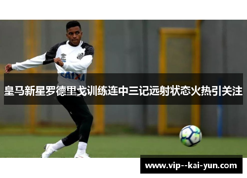 皇马新星罗德里戈训练连中三记远射状态火热引关注