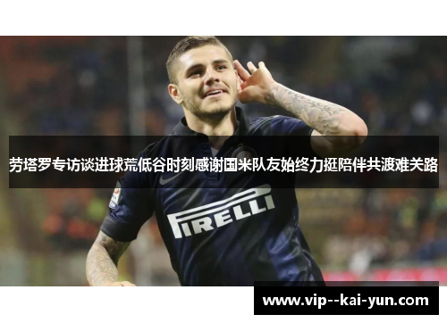 劳塔罗专访谈进球荒低谷时刻感谢国米队友始终力挺陪伴共渡难关路