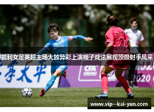 戴利女足英超主场大放异彩上演帽子戏法展现顶级射手风采 戴利女足英超主场大放异彩上演帽子戏法展现顶级射手风采