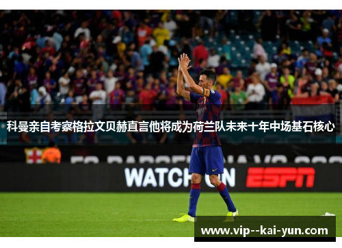 科曼亲自考察格拉文贝赫直言他将成为荷兰队未来十年中场基石核心 科曼亲自考察格拉文贝赫直言他将成为荷兰队未来十年中场基石核心