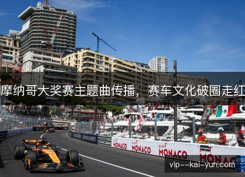 摩纳哥大奖赛主题曲传播,赛车文化破圈走红 摩纳哥大奖赛主题曲传播,赛车文化破圈走红